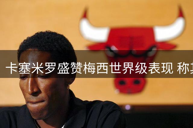 卡塞米罗盛赞梅西世界级表现 称其仍是足坛最佳