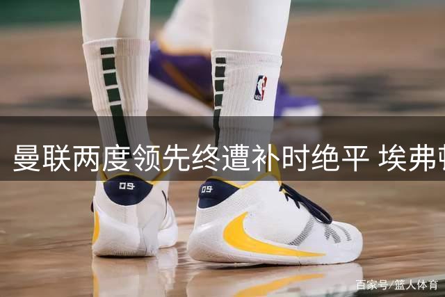 曼联两度领先终遭补时绝平 埃弗顿主场戏剧性抢分